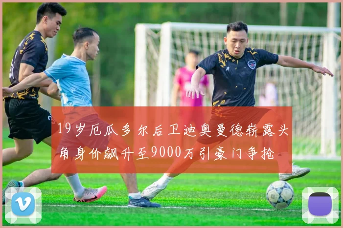 19岁厄瓜多尔后卫迪奥曼德崭露头角身价飙升至9000万引豪门争抢