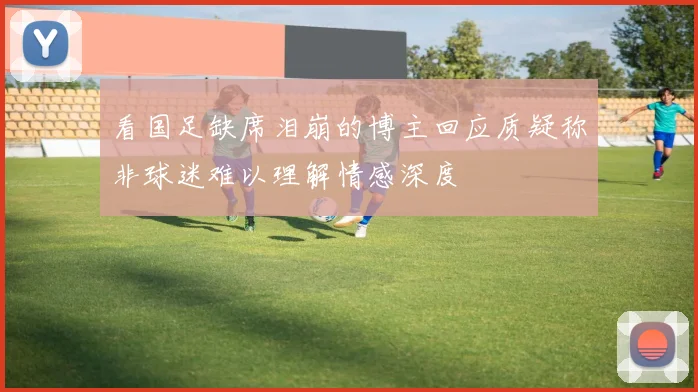 看国足缺席泪崩的博主回应质疑称非球迷难以理解情感深度