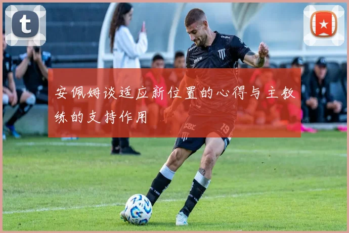安佩姆谈适应新位置的心得与主教练的支持作用