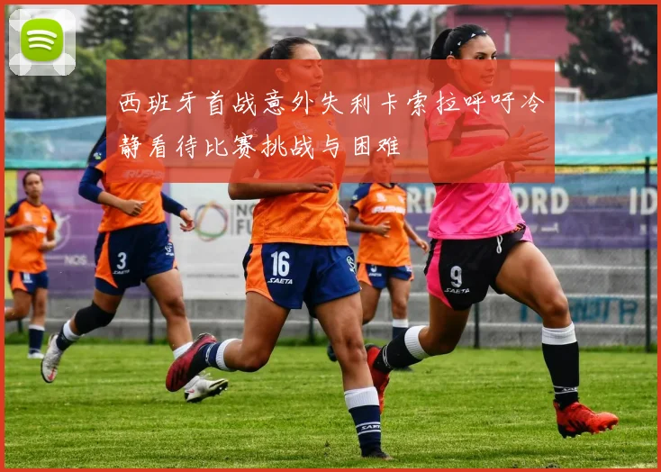 西班牙首战意外失利卡索拉呼吁冷静看待比赛挑战与困难