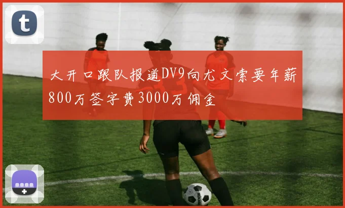 大开口跟队报道DV9向尤文索要年薪800万签字费3000万佣金