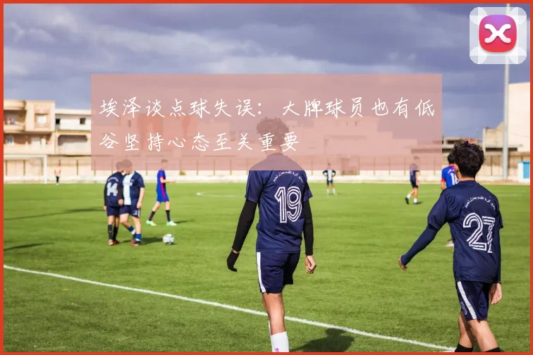 埃泽谈点球失误：大牌球员也有低谷坚持心态至关重要