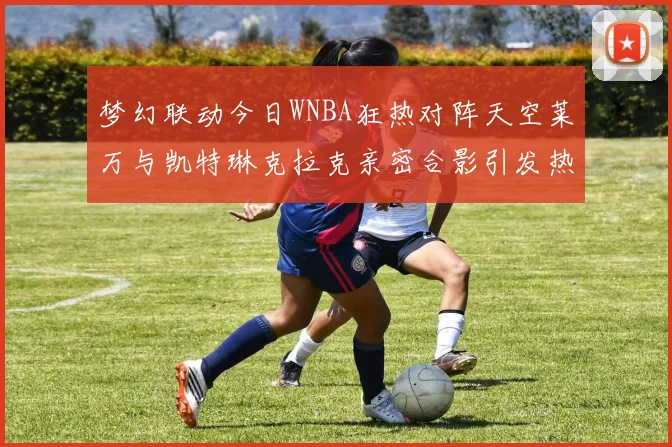 梦幻联动今日WNBA狂热对阵天空莱万与凯特琳克拉克亲密合影引发热议