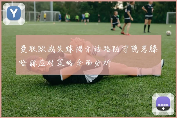 曼联欧战失球揭示边路防守隐患滕哈赫应对策略全面分析