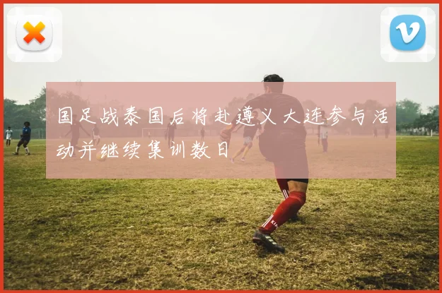 国足战泰国后将赴遵义大连参与活动并继续集训数日
