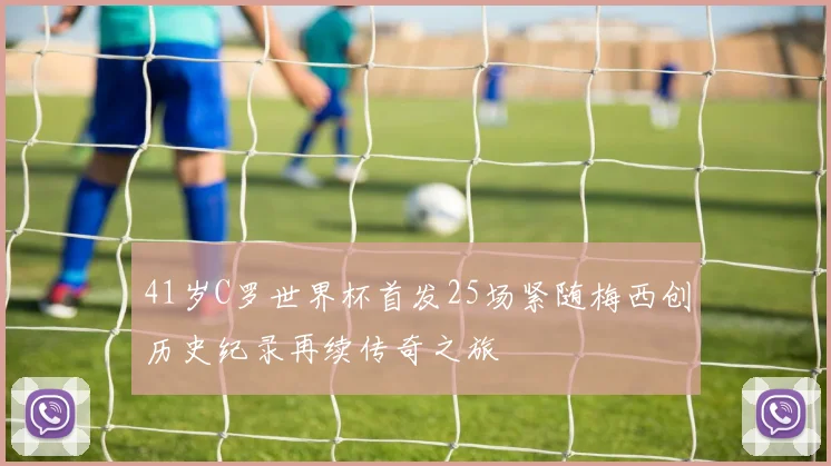 41岁C罗世界杯首发25场紧随梅西创历史纪录再续传奇之旅